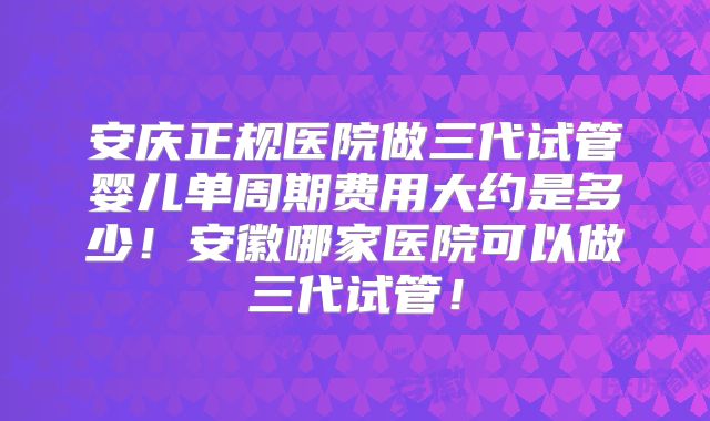 安庆正规医院做三代试管婴儿单周期费用大约是多少！安徽哪家医院可以做三代试管！