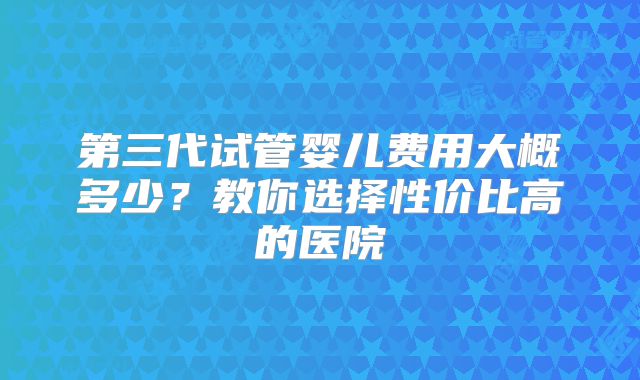 第三代试管婴儿费用大概多少？教你选择性价比高的医院