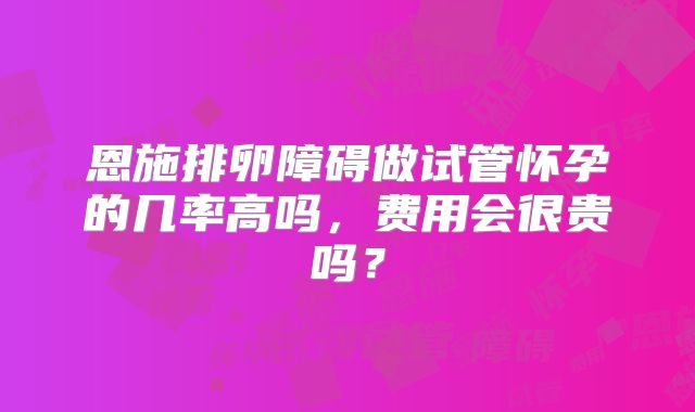 恩施排卵障碍做试管怀孕的几率高吗，费用会很贵吗？