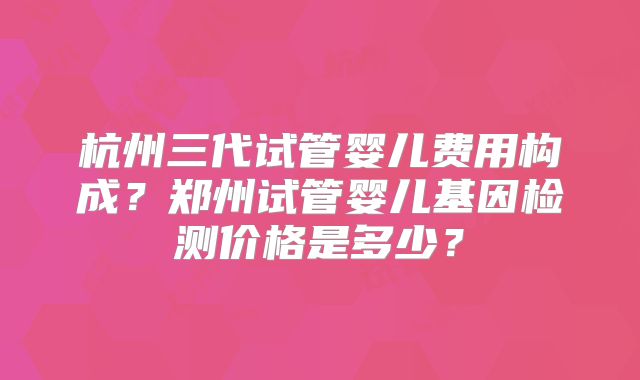杭州三代试管婴儿费用构成?郑州试管婴儿基因检测价格是多少?
