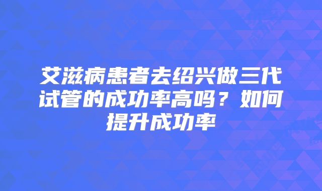 艾滋病患者去绍兴做三代试管的成功率高吗？如何提升成功率