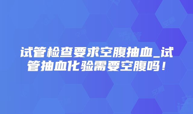 试管检查要求空腹抽血_试管抽血化验需要空腹吗！