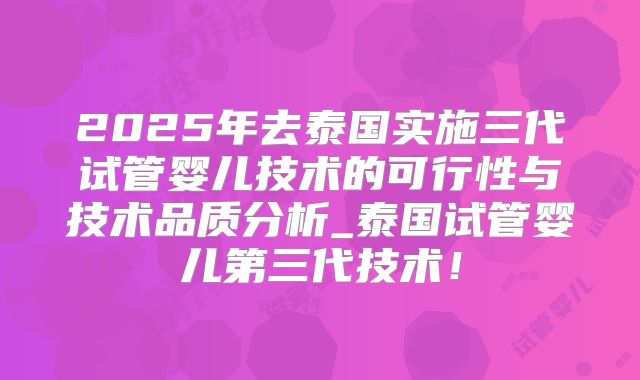 2025年去泰国实施三代试管婴儿技术的可行性与技术品质分析_泰国试管婴儿第三代技术！
