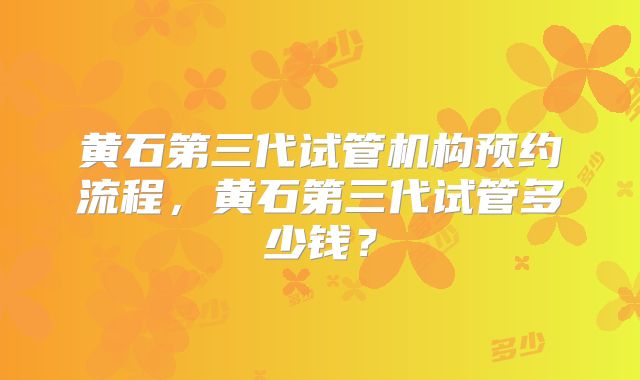 黄石第三代试管机构预约流程，黄石第三代试管多少钱？