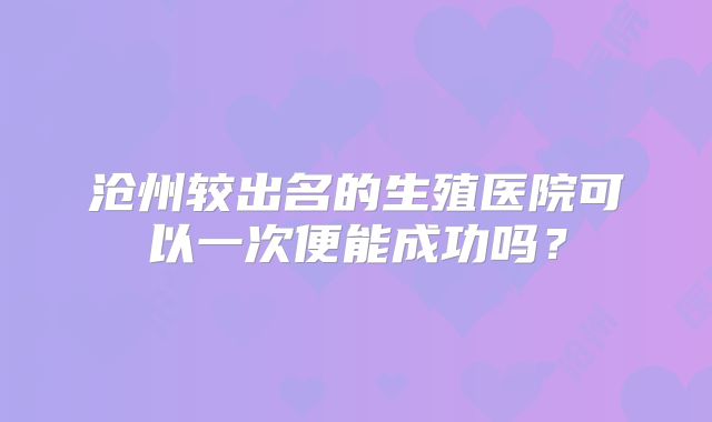 沧州较出名的生殖医院可以一次便能成功吗？