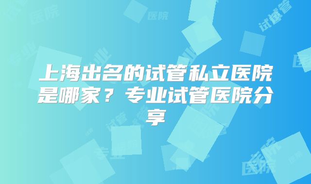 上海出名的试管私立医院是哪家?专业试管医院分享