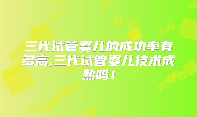 三代试管婴儿的成功率有多高,三代试管婴儿技术成熟吗！