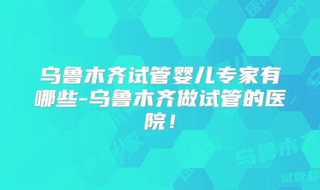 乌鲁木齐试管婴儿专家有哪些-乌鲁木齐做试管的医院！