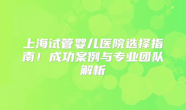 上海试管婴儿医院选择指南！成功案例与专业团队解析