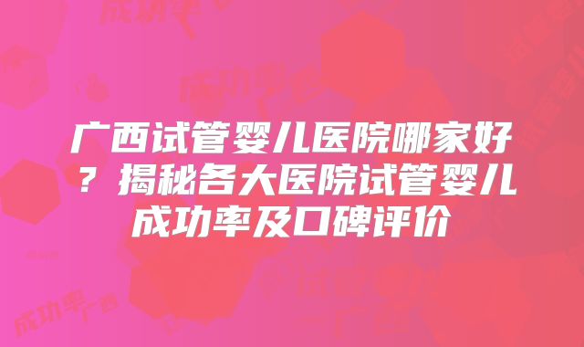 广西试管婴儿医院哪家好？揭秘各大医院试管婴儿成功率及口碑评价
