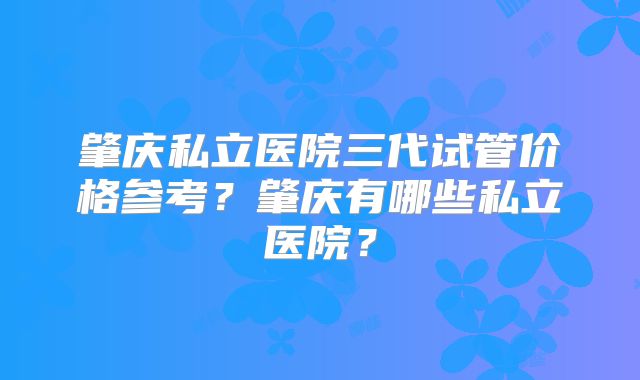 肇庆私立医院三代试管价格参考？肇庆有哪些私立医院？