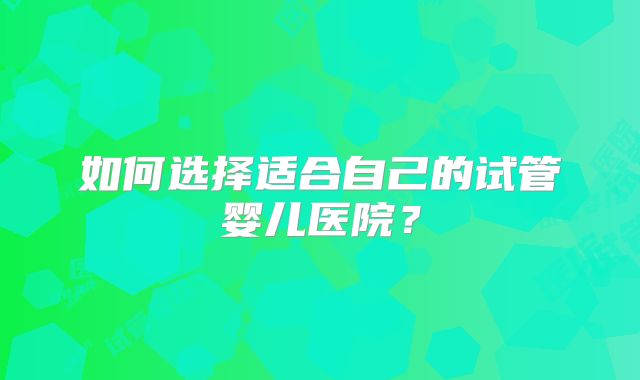 如何选择适合自己的试管婴儿医院？