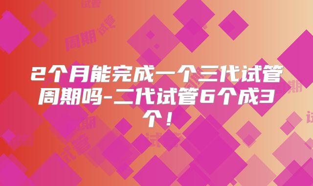 2个月能完成一个三代试管周期吗-二代试管6个成3个！