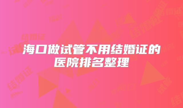 海口做试管不用结婚证的医院排名整理