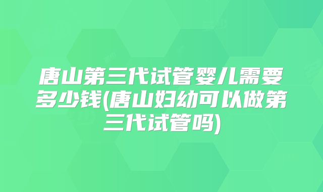 唐山第三代试管婴儿需要多少钱(唐山妇幼可以做第三代试管吗)