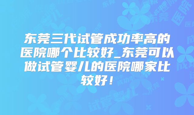 东莞三代试管成功率高的医院哪个比较好_东莞可以做试管婴儿的医院哪家比较好！