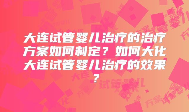 大连试管婴儿治疗的治疗方案如何制定？如何大化大连试管婴儿治疗的效果？