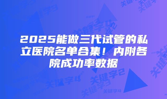 2025能做三代试管的私立医院名单合集！内附各院成功率数据