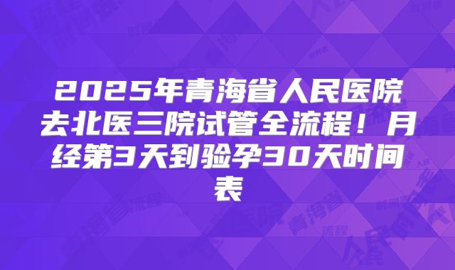2025年青海省人民医院去北医三院试管全流程！月经第3天到验孕30天时间表