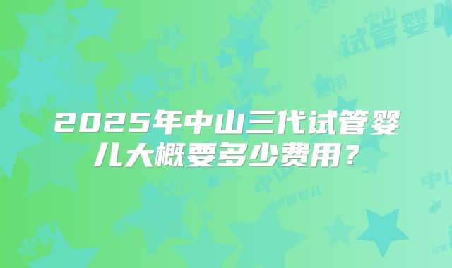 2025年中山三代试管婴儿大概要多少费用？