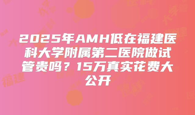 2025年AMH低在福建医科大学附属第二医院做试管贵吗？15万真实花费大公开