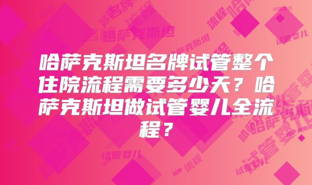 哈萨克斯坦名牌试管整个住院流程需要多少天？哈萨克斯坦做试管婴儿全流程？