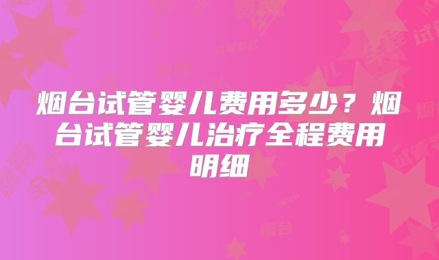 烟台试管婴儿费用多少？烟台试管婴儿治疗全程费用明细
