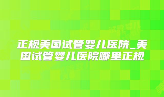 正规美国试管婴儿医院_美国试管婴儿医院哪里正规
