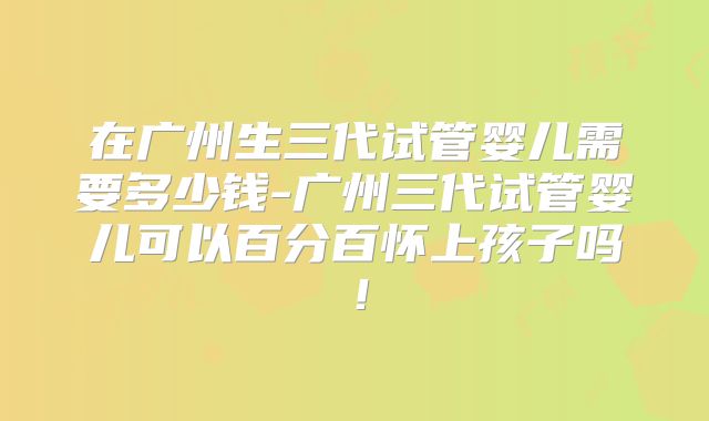 在广州生三代试管婴儿需要多少钱-广州三代试管婴儿可以百分百怀上孩子吗！