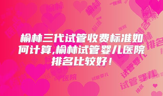 榆林三代试管收费标准如何计算,榆林试管婴儿医院排名比较好！