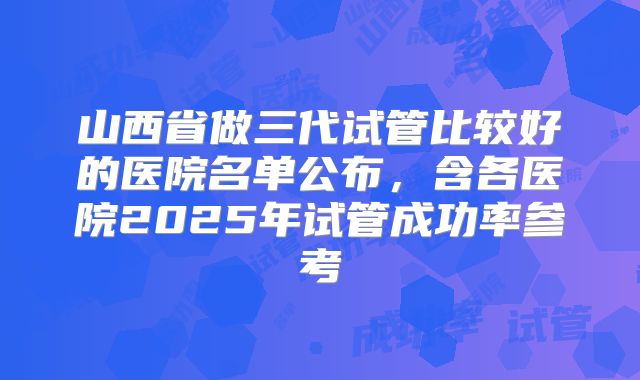 山西省做三代试管比较好的医院名单公布，含各医院2025年试管成功率参考