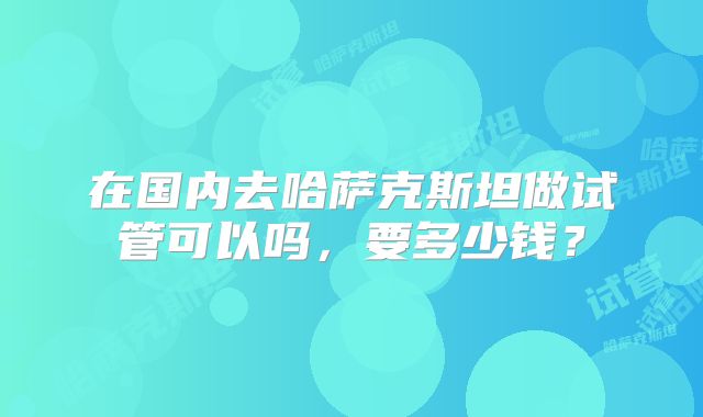 在国内去哈萨克斯坦做试管可以吗，要多少钱？