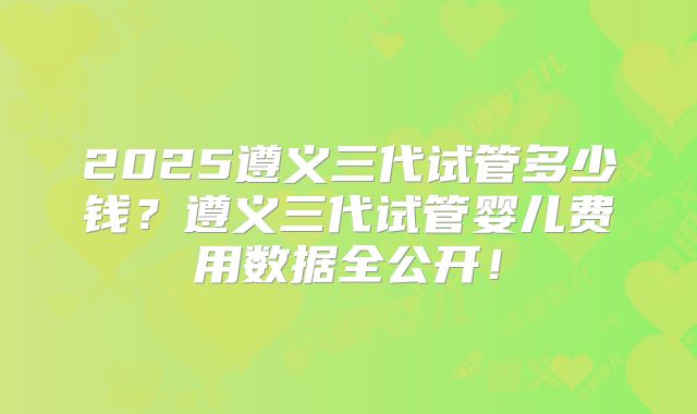 2025遵义三代试管多少钱？遵义三代试管婴儿费用数据全公开！