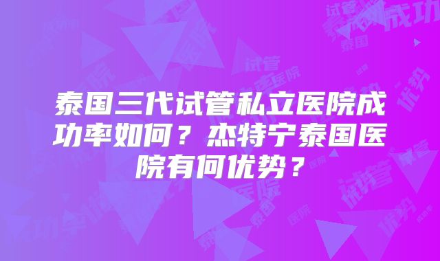 泰国三代试管私立医院成功率如何？杰特宁泰国医院有何优势？