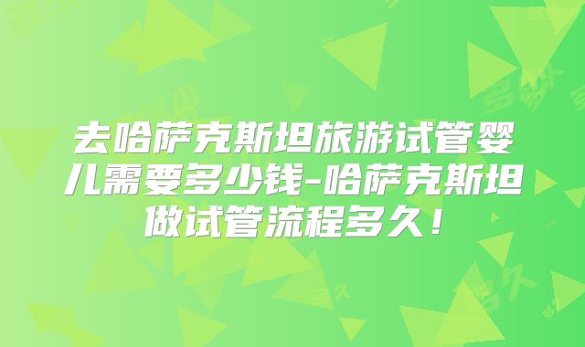 去哈萨克斯坦旅游试管婴儿需要多少钱-哈萨克斯坦做试管流程多久!