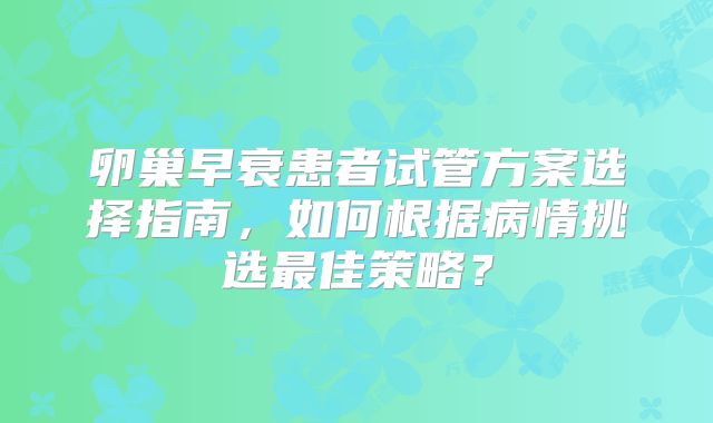卵巢早衰患者试管方案选择指南，如何根据病情挑选最佳策略？