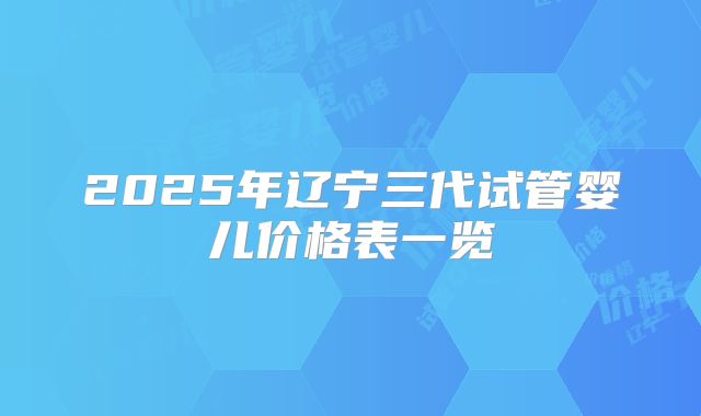 2025年辽宁三代试管婴儿价格表一览
