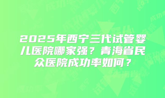 2025年西宁三代试管婴儿医院哪家强？青海省民众医院成功率如何？