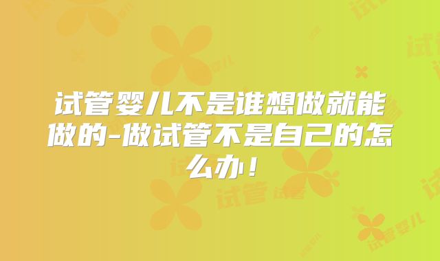 试管婴儿不是谁想做就能做的-做试管不是自己的怎么办！