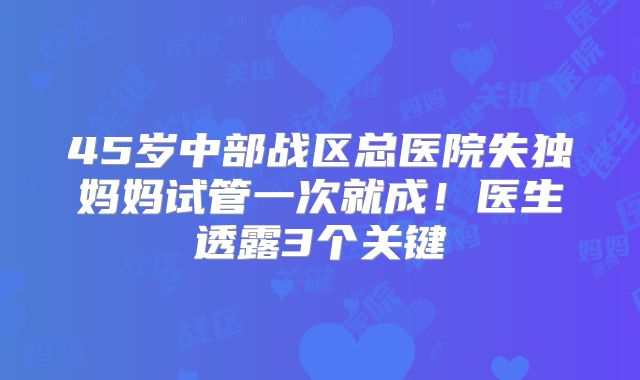 45岁中部战区总医院失独妈妈试管一次就成!医生透露3个关键