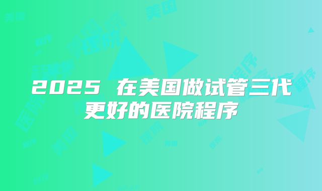 2025 在美国做试管三代更好的医院程序