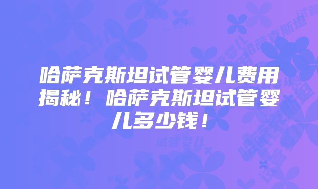 哈萨克斯坦试管婴儿费用揭秘!哈萨克斯坦试管婴儿多少钱!