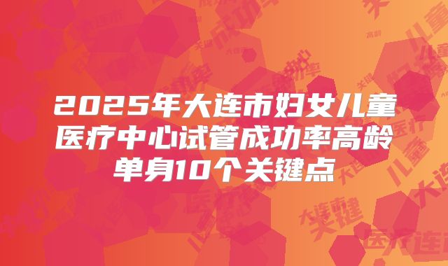 2025年大连市妇女儿童医疗中心试管成功率高龄单身10个关键点
