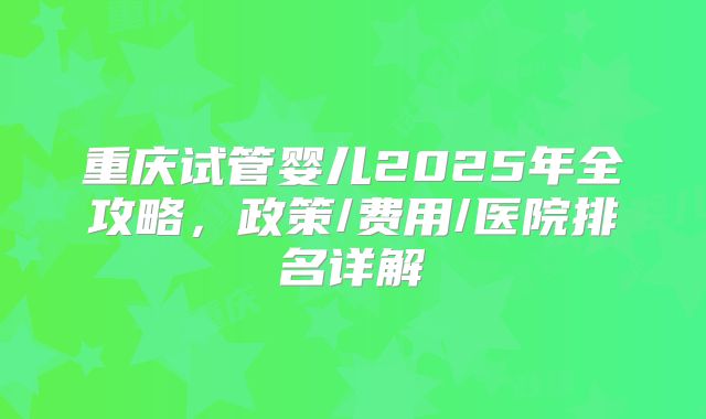 重庆试管婴儿2025年全攻略，政策/费用/医院排名详解