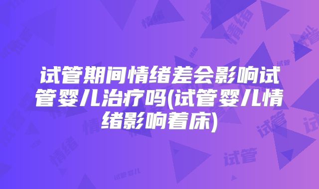 试管期间情绪差会影响试管婴儿治疗吗(试管婴儿情绪影响着床)