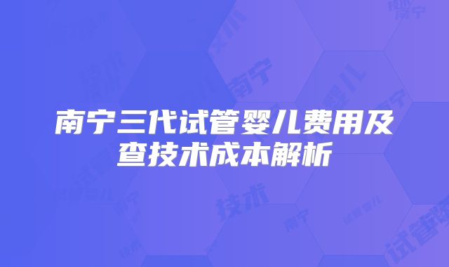 南宁三代试管婴儿费用及查技术成本解析