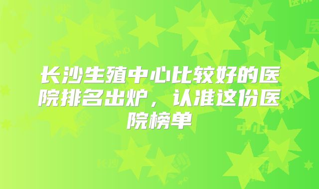 长沙生殖中心比较好的医院排名出炉,认准这份医院榜单