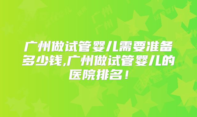 广州做试管婴儿需要准备多少钱,广州做试管婴儿的医院排名！