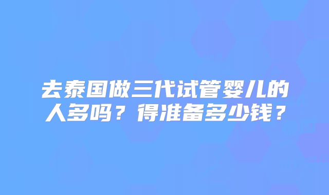 去泰国做三代试管婴儿的人多吗？得准备多少钱？