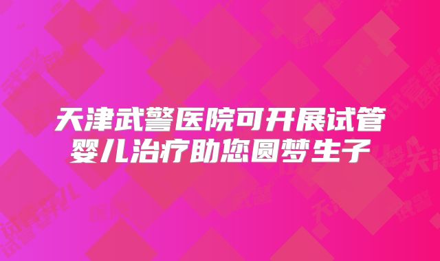 天津武警医院可开展试管婴儿治疗助您圆梦生子